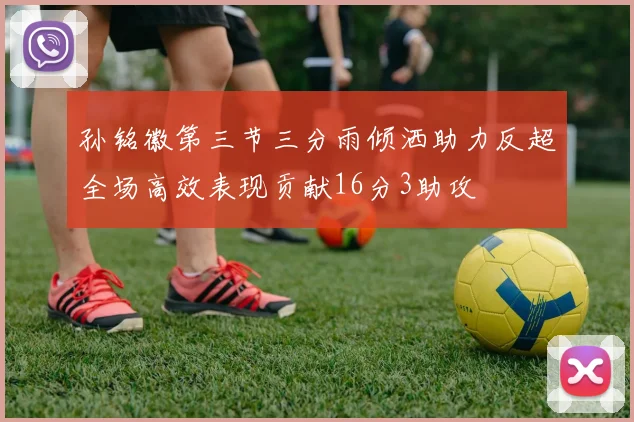孙铭徽第三节三分雨倾洒助力反超全场高效表现贡献16分3助攻