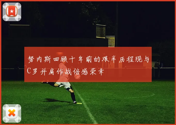努内斯回顾十年前的艰辛历程现与C罗并肩作战倍感荣幸