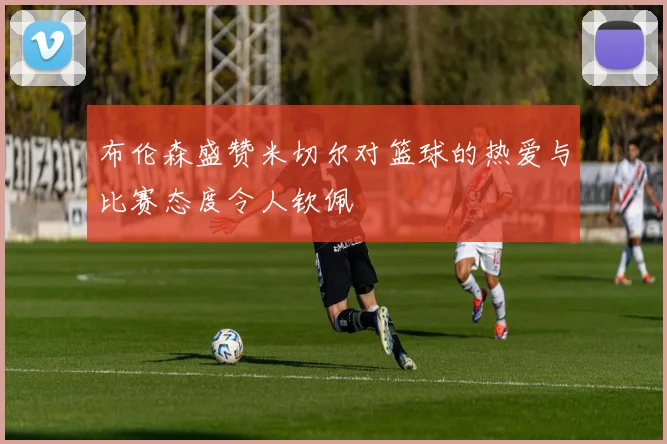 布伦森盛赞米切尔对篮球的热爱与比赛态度令人钦佩