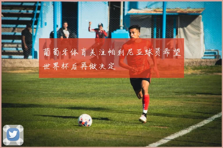 葡萄牙体育关注帕利尼亚球员希望世界杯后再做决定