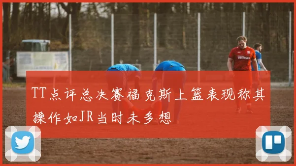 TT点评总决赛福克斯上篮表现称其操作如JR当时未多想