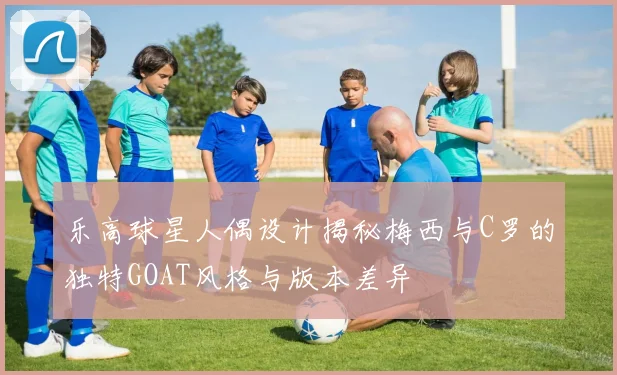 乐高球星人偶设计揭秘梅西与C罗的独特GOAT风格与版本差异