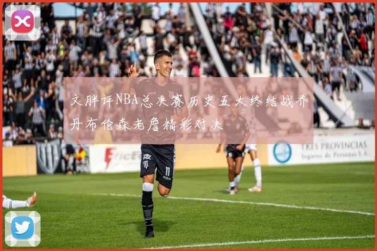 文胖评NBA总决赛历史五大终结战乔丹布伦森老詹精彩对决