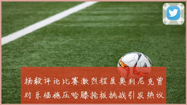 杨毅评论比赛激烈程度奥利尼克曾对乐福施压哈滕抢板挑战引发热议