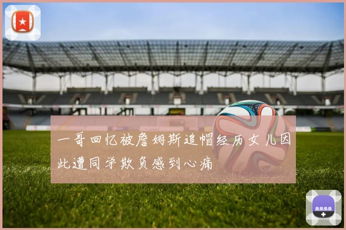 一哥回忆被詹姆斯追帽经历女儿因此遭同学欺负感到心痛