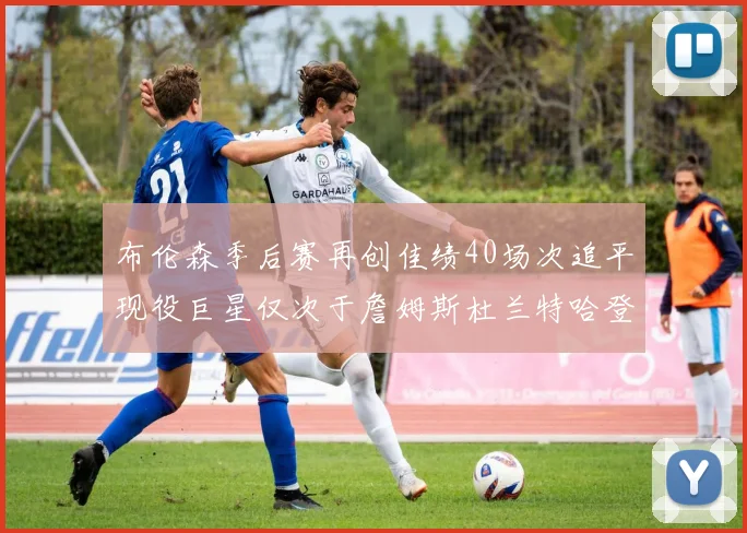 布伦森季后赛再创佳绩40场次追平现役巨星仅次于詹姆斯杜兰特哈登