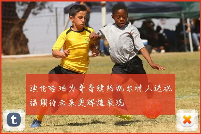 迪伦哈珀为哥哥续约凯尔特人送祝福期待未来更辉煌表现