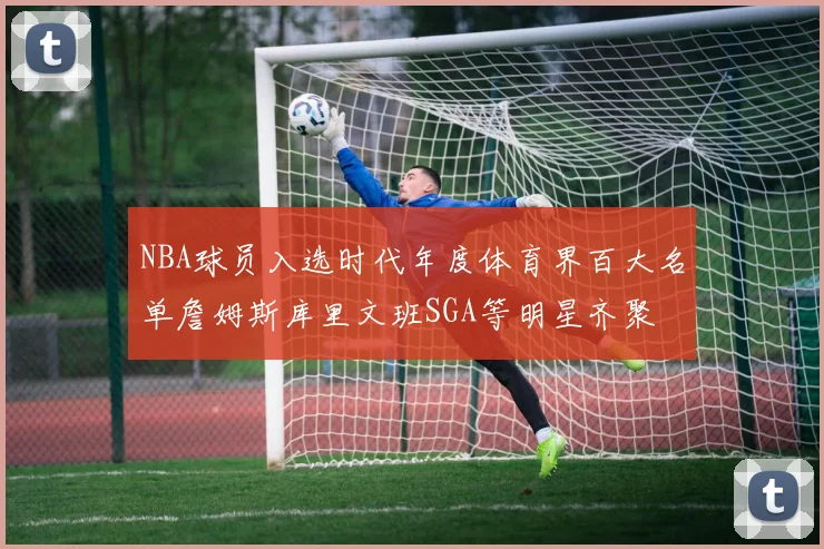 NBA球员入选时代年度体育界百大名单詹姆斯库里文班SGA等明星齐聚