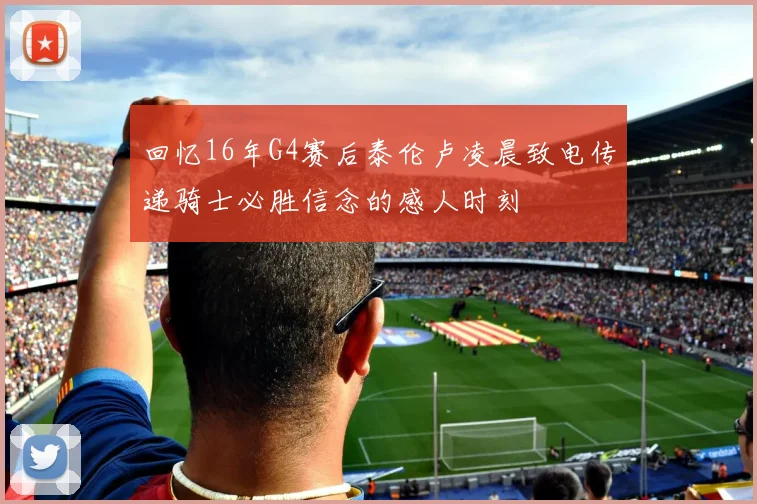 回忆16年G4赛后泰伦卢凌晨致电传递骑士必胜信念的感人时刻