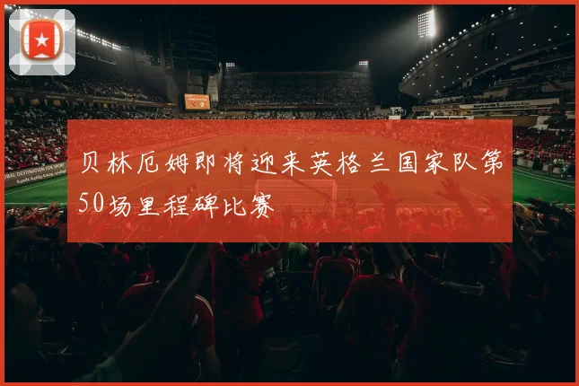贝林厄姆即将迎来英格兰国家队第50场里程碑比赛